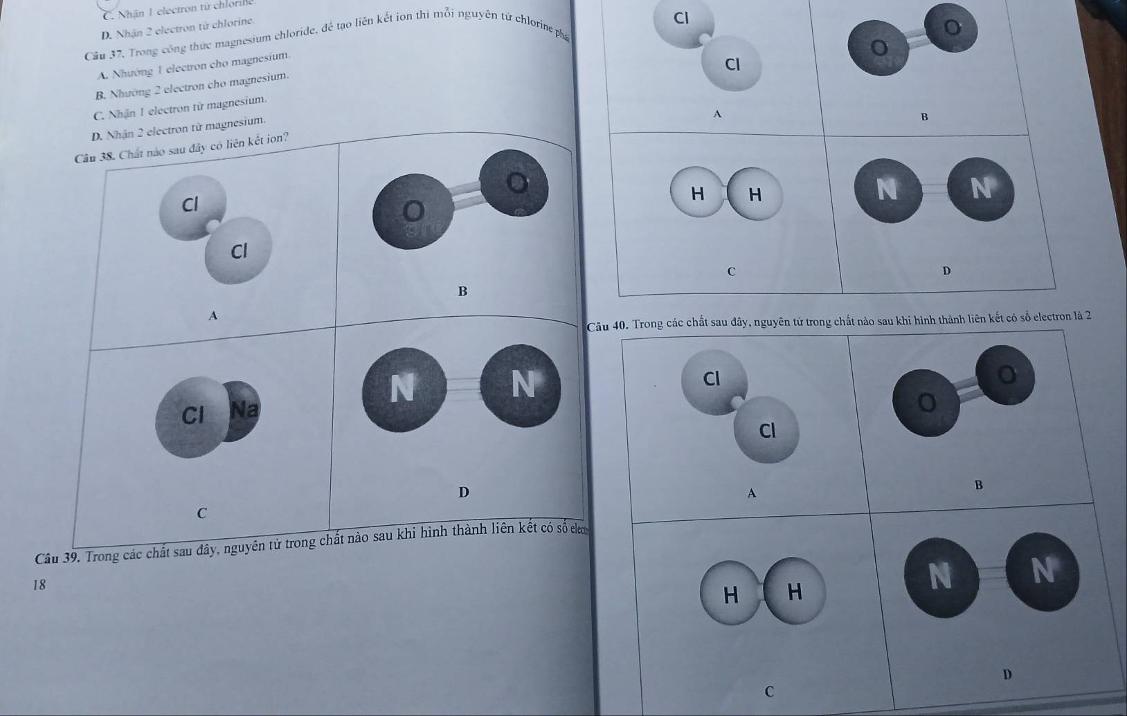C. Nhận 1 electron từ chlorine
D. Nhận 2 electron tử chlorine.
Cl
Câu 37. Trong công thức magnesium chloride, để tạo liên kết ion thì mỗi nguyên tử chlorine phá
o
A. Nhường 1 electron cho magnesium.
Cl
B. Nhường 2 electron cho magnesium.
C. Nhận 1 electron từ magnesium.
D. Nhận 2 electron từ magnesium.
A
B
Câu 38. Chất nào sau đây có liên kết ion?
Cl
H H
N N
Cl
C
D
B
A
Câu 40. Trong các chất sau dây, nguyên tử trong chất nào sau khi hình thành liên kết có số electron là 2
N
N
Cl
Cl Na
o
Cl
D
A
B
C
Câu 39. Trong các chất sau đây, nguyên tử trong chất nào sau khi hình thành liên kết có số clư
18
H H
N N
D
C