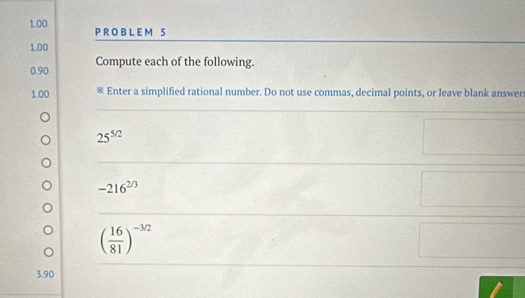 1.00 
P R O B L E M 5
1.00
0.90 Compute each of the following. 
1.00 ※ Enter a simplified rational number. Do not use commas, decimal points, or leave blank answer
25^(5/2)
-216^(2/3)
( 16/81 )^-3/2
3.90