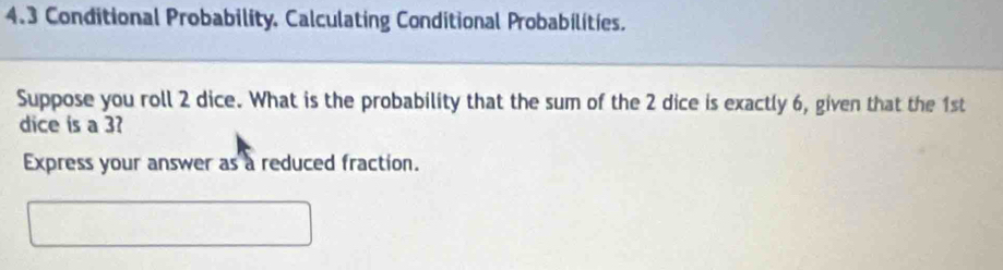 4.3 Conditional Probability, Calculating Conditional Probabilities. 
Suppose you roll 2 dice. What is the probability that the sum of the 2 dice is exactly 6, given that the 1st
dice is a 3? 
Express your answer as a reduced fraction.