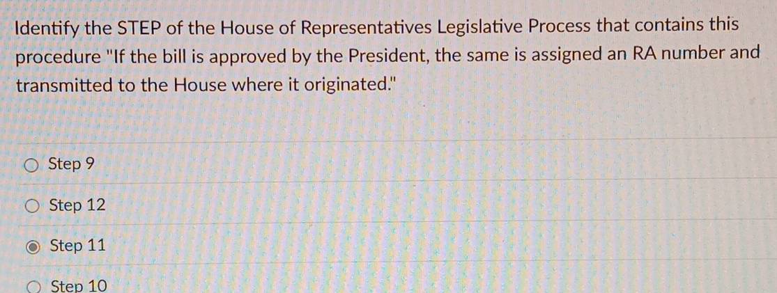 Identify the STEP of the House of Representatives Legislative Process that contains this
procedure "If the bill is approved by the President, the same is assigned an RA number and
transmitted to the House where it originated."
Step 9
Step 12
Step 11
Step 10