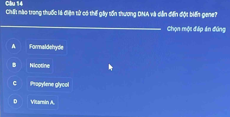 Chất nào trong thuốc lá điện tử có thể gây tổn thương DNA và dẫn đến đột biến gene?
_Chọn một đáp án đúng
A Formaldehyde
B Nicotine
C Propylene glycol
D Vitamin A.