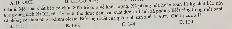 A. HCOOH. B. CH₃COOCH3.
Câu 6. Một loại chất béo có chứa 80% triolein về khối lượng. Xà phòng hóa hoàn toàn 11 kg chất béo này
trong dung dịch NaOH, rồi lấy muối thu được đem sản xuất được x bánh xà phòng. Biết rằng trong mỗi bánh
xà phòng có chứa 60 g sodium oleate. Biết hiệu suất của quá trình sản xuất là 90%. Giá trị của x là
A. 151. B. 136. C. 144. D. 120.