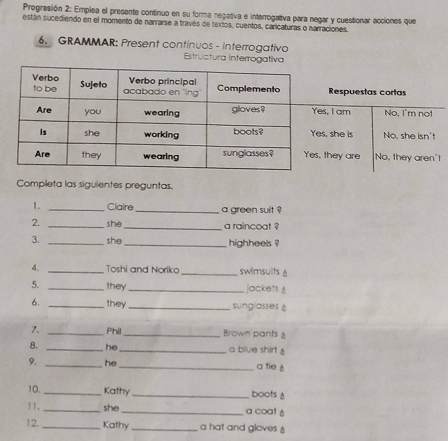 Progresión 2: Emplea el presente continuo en su forma negativa e interrogativa para negar y cuestionar acciones que 
están sucediendo en el momento de narrarse a través de textos, cuentos, caricaturas o narraciones. 
6. GRAMMAR: Present continuos - Interrogativo 
Estructura interrogativa 
Completa las siguientes preguntas. 
1. _Claire_ 
a green suit ? 
2. _she _a raincoat ? 
3. _she _highheels ? 
4. _Toshi and Noriko _swimsuits è 
5. _they_ jackets 
6. _they _sunglasses 
7. _Phil_ Brown pants 
8._ 
he_ 
a blue shirt 
9._ 
he_ 
a tie é 
10. _Kathy _boots 
11. _she _a coat ♂ 
12. _Kathy_ a hat and gloves
