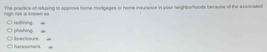 The practice of refusing to approve home mortgages or home insurance in poor neighborhoods because of the associated
high risk is known as
redlining.
phishing.
foreclosure.
harassment.