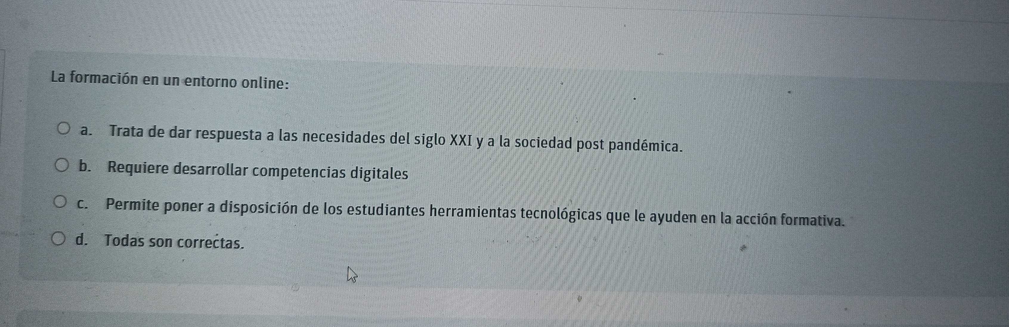 La formación en un entorno online:
a. Trata de dar respuesta a las necesidades del siglo XXI y a la sociedad post pandémica.
b. Requiere desarrollar competencias digitales
c. Permite poner a disposición de los estudiantes herramientas tecnológicas que le ayuden en la acción formativa.
d. Todas son correctas.