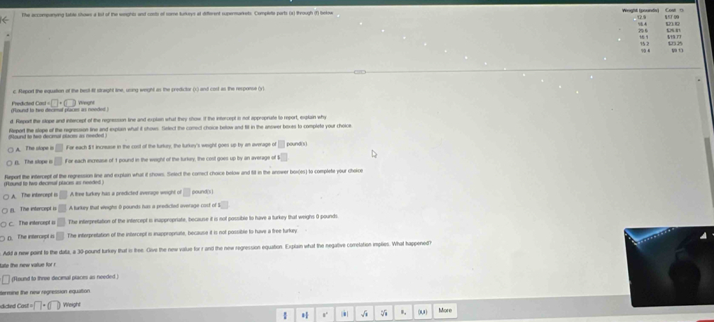 The accompanying table shows a list of the wieights and costs of some turkeys at different supermarkets. Complete parts (a) through (f) below Weight (pounds) Cost □ 12.9 % 17 00
58.4 20 6 526.81
s 519 77
523 25
15 2 10 4 59 1
c. Report the equation of the best-fif straight line, using weight as the predictor (x) and cost as the response (y).
Predicted C cant□ +(□ )
(Round to two decimal places as needed ) Weight
d. Report the slope and intercept of the regression line and explan what they show. If the intercept is not appropriate to report, explain why
Report the slope of the regression line and explain what it shows. Select the correct choice below and fill in the answer boxes to complete your choice
(Round to two decimal places as needed.)
A. The stope is □ For each $t increase in the cost of the turkey, the turkey's weight goes up by an average of □ pound (s)
(). The slope a □ For each increase of 1 pound in the weight of the turkey, the cost goes up by an average of t s□
Report the intercept of the regression line and explain what it shows. Select the correct choice below and fill in the answer box(es) to complete your choice
(Round to two decinal places as needed.)
A. The intercept is □ A free turkey has a predicted average weight of □ pound (s)
B. The intercept is □ A turkey that weighs 0 pounds has a predicted average cost of : s□
C. The intercept is □ The interpretation of the intercept is inappropriate, because it is not possible to have a turkey that weighs 0 pounds
D. The intercept is □ The interpretation of the intercept is inappropriate, because it is not possible to have a free turkey.
Add a new point to the data, a 30-pound turkey that is free. Give the new value for r and the new regression equation. Explain what the negative correlation implies. What happened?
tate the new value for r
(Round to three decimal places as needed.)
termine the new regression equation.
dided cos t=□ +(□ ) Weight
s' | i | √i V B. (0,8) More
