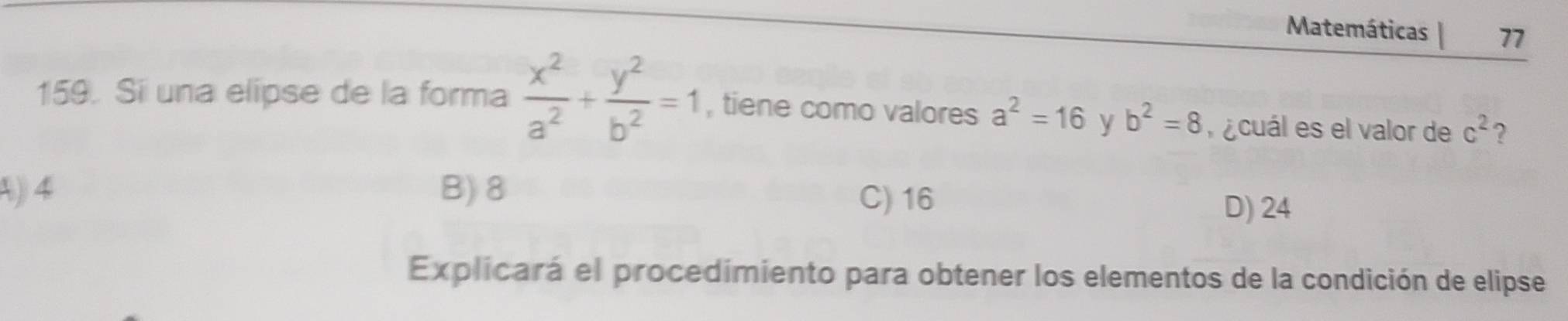 Matemáticas 77
159. Si una elipse de la forma  x^2/a^2 + y^2/b^2 =1 , tiene como valores a^2=16 y b^2=8 ¿cuál es el valor de c^2 ?
A) 4 B) 8
C) 16
D) 24
Explicará el procedimiento para obtener los elementos de la condición de elipse