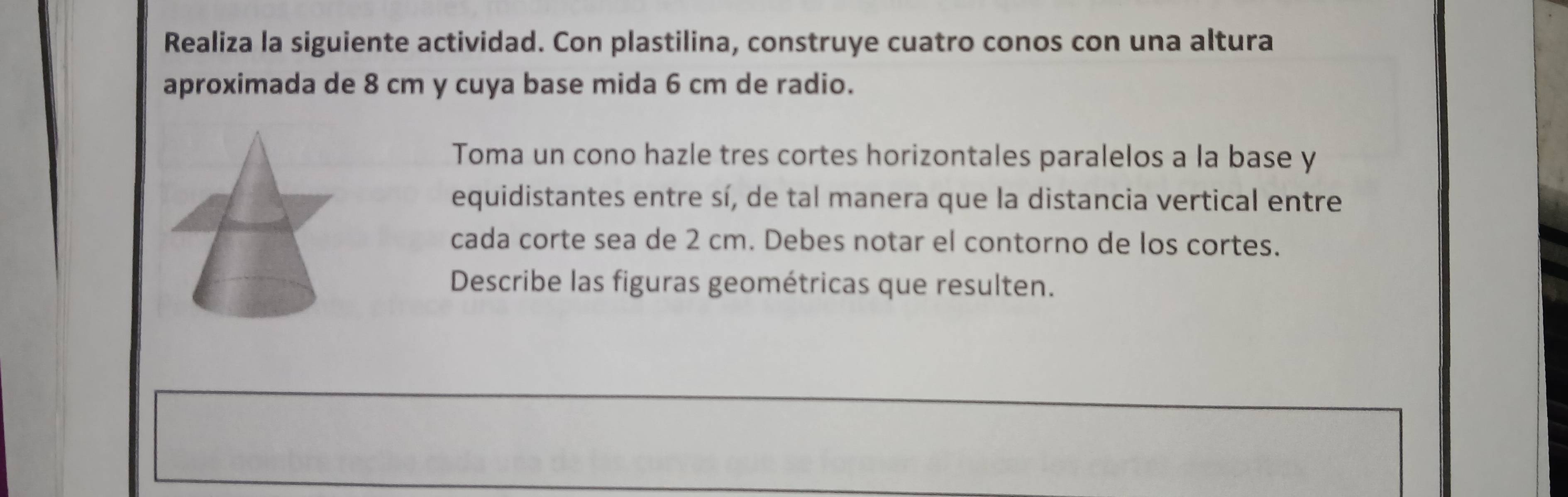 Realiza la siguiente actividad. Con plastilina, construye cuatro conos con una altura 
aproximada de 8 cm y cuya base mida 6 cm de radio. 
Toma un cono hazle tres cortes horizontales paralelos a la base y
equidistantes entre sí, de tal manera que la distancia vertical entre 
cada corte sea de 2 cm. Debes notar el contorno de los cortes. 
Describe las figuras geométricas que resulten.