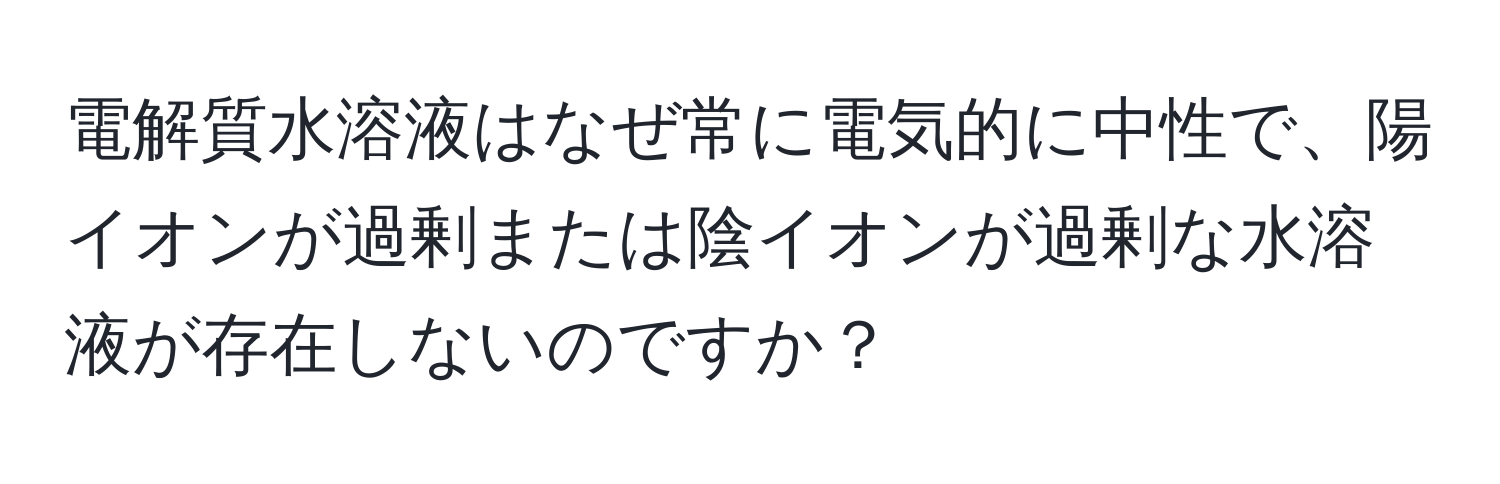 電解質水溶液はなぜ常に電気的に中性で、陽イオンが過剰または陰イオンが過剰な水溶液が存在しないのですか？