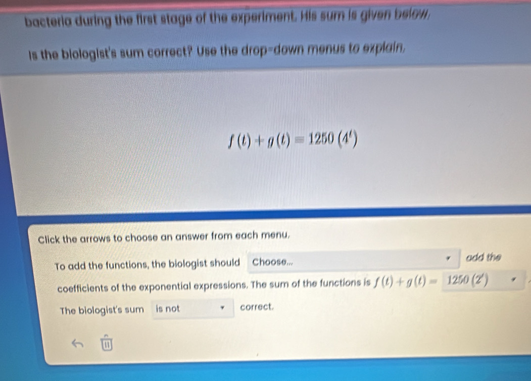 bacteria during the first stage of the experiment. His sum is given below. 
Is the biologist's sum correct? Use the drop-down menus to explain,
f(t)+g(t)=1250(4^t)
Click the arrows to choose an answer from each menu. 
To add the functions, the biologist should Choose... add the 
coefficients of the exponential expressions. The sum of the functions is f(t)+g(t)=1250(2')
The biologist's sum is not correct. 
a