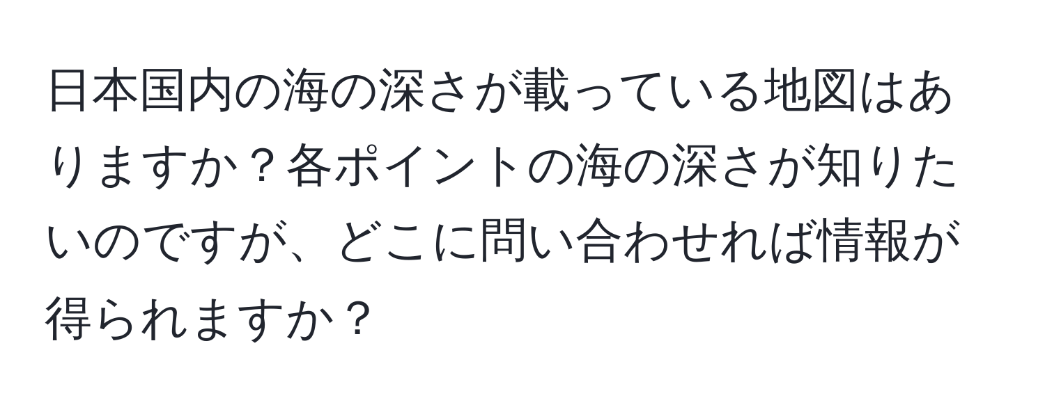 日本国内の海の深さが載っている地図はありますか？各ポイントの海の深さが知りたいのですが、どこに問い合わせれば情報が得られますか？