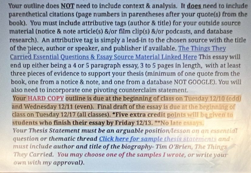 Your outline does NOT need to include context & analysis. It does need to include 
parenthetical citations (page numbers in parentheses after your quote(s) from the 
book). You must include attributive tags (author & title) for your outside source 
material (notice & note article(s) &/or film clip(s) &/or podcasts, and database 
research). An attributive tag is simply a lead-in to the chosen source with the title 
of the piece, author or speaker, and publisher if available. The Things They 
Carried Essential Questions & Essay Source Material Linked Here This essay will 
end up either being a 4 or 5 paragraph essay, 3 to 5 pages in length, with at least 
three pieces of evidence to support your thesis (minimum of one quote from the 
book, one from a notice & note, and one from a database NOT GOOGLE). You will 
also need to incorporate one pivoting counterclaim statement. 
Your HARD COPY outline is due at the beginning of class on Tuesday 12/10 (odd) 
and Wednesday 12/11 (even). Final draft of the essay is due at the beginning of 
class on Tuesday 12/17 (all classes). *Five extra credit points will be given to 
students who finish their essay by Friday 12/13. **No late essays. 
Your Thesis Statement must be an arguable position/lesson on an essential 
question or thematic thread Click here for sample thesis statements and - 
must include author and title of the biography- Tim O'Brien, The Things 
They Carried. You may choose one of the samples I wrote, or write your 
own with my approval).