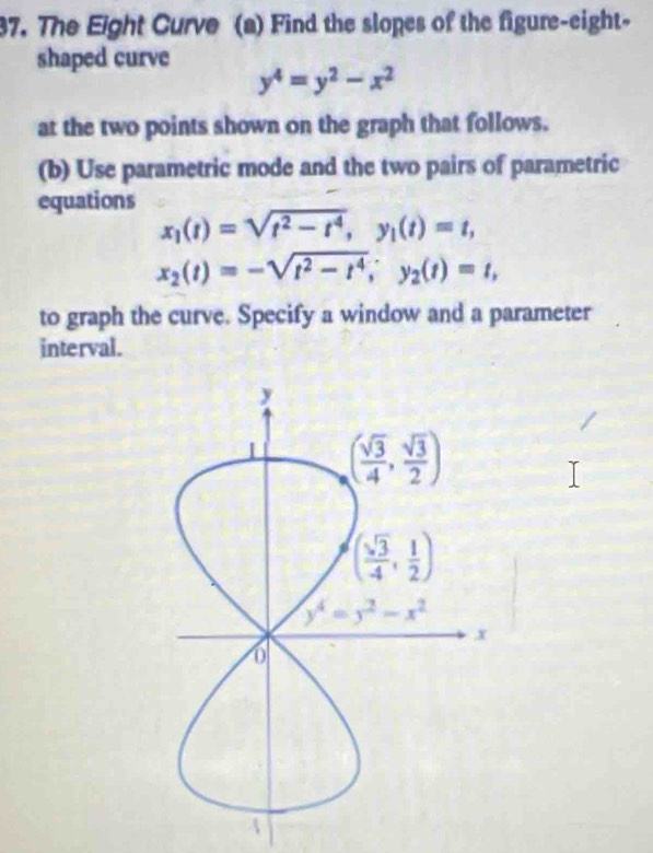 The Eight Curve (a) Find the slopes of the figure-eight-
shaped curve
y^4=y^2-x^2
at the two points shown on the graph that follows.
(b) Use parametric mode and the two pairs of parametric
equations
x_1(t)=sqrt(t^2-t^4),y_1(t)=t,
x_2(t)=-sqrt(t^2-t^4),y_2(t)=t,
to graph the curve. Specify a window and a parameter
interval.