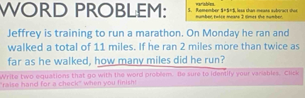 WORD PROBLEM: S. Remember variables. , less shan means subtracs shas
3+5=1
number twice means 2 times the number. 
Jeffrey is training to run a marathon. On Monday he ran and 
walked a total of 11 miles. If he ran 2 miles more than twice as 
far as he walked, how many miles did he run? 
Write two equations that go with the word problem. Be sure to identify your variables, Click 
'raise hand for a check" when you finish!