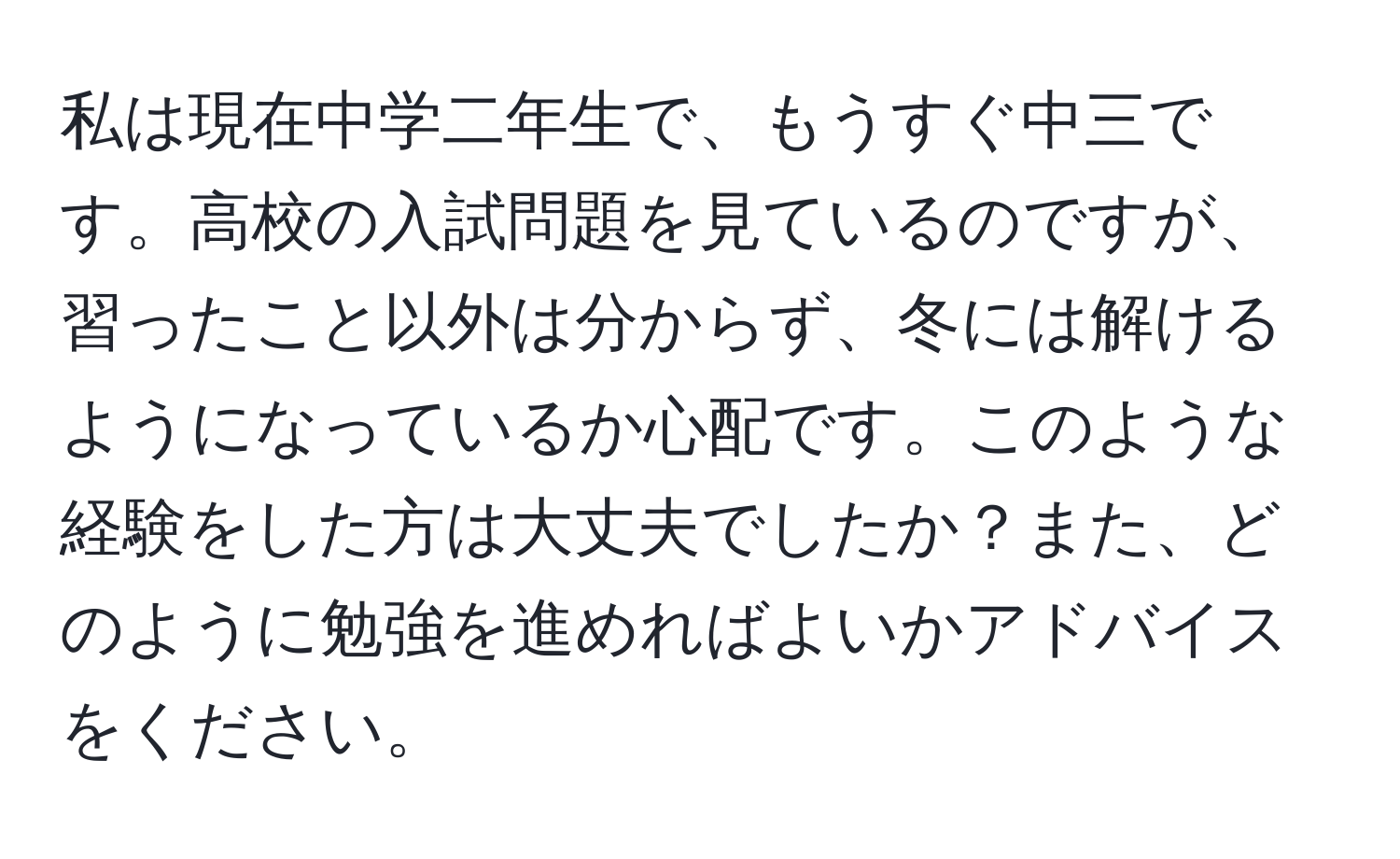 私は現在中学二年生で、もうすぐ中三です。高校の入試問題を見ているのですが、習ったこと以外は分からず、冬には解けるようになっているか心配です。このような経験をした方は大丈夫でしたか？また、どのように勉強を進めればよいかアドバイスをください。