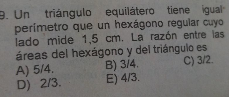 Un triángulo equilátero tiene igual
perímetro que un hexágono regular cuyo
lado mide 1,5 cm. La razón entre las
áreas del hexágono y del triángulo es
A) 5/4. B) 3/4.
C) 3/2.
D) 2/3. E) 4/3.