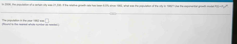 In 2006, the population of a certain city was 21,330. If the relative growth rate has been 6.5% since 1982, what was the population of the city in 1982? Use the exponential growth model P(t)=P_0e^(kt). 
The population in the year 1982 was □. 
(Round to the nearest whole number as needed.)