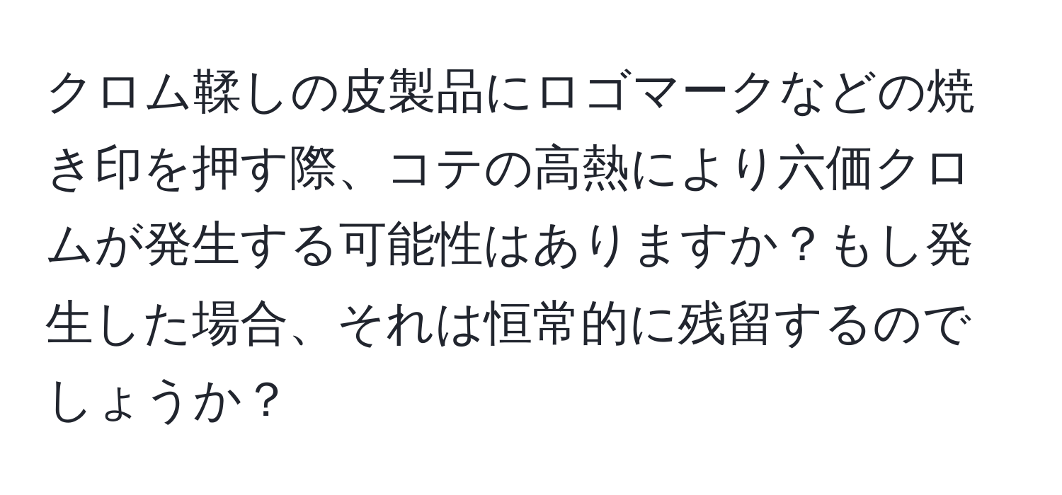 クロム鞣しの皮製品にロゴマークなどの焼き印を押す際、コテの高熱により六価クロムが発生する可能性はありますか？もし発生した場合、それは恒常的に残留するのでしょうか？