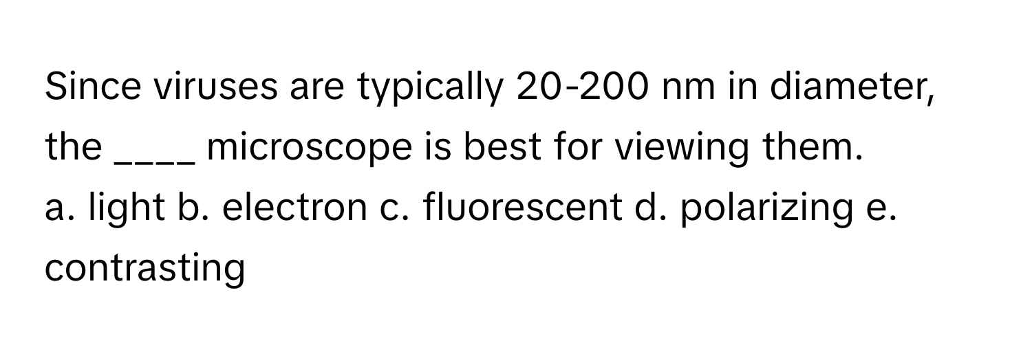 Since viruses are typically 20-200 nm in diameter, the ____ microscope is best for viewing them. 

a. light b. electron c. fluorescent d. polarizing e. contrasting