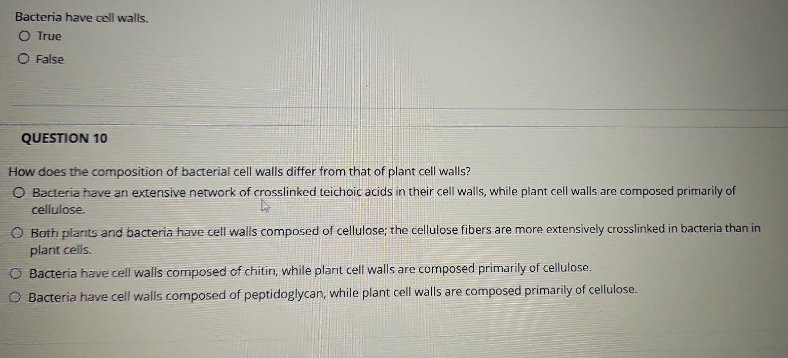 Bacteria have cell walls.
True
False
QUESTION 10
How does the composition of bacterial cell walls differ from that of plant cell walls?
Bacteria have an extensive network of crosslinked teichoic acids in their cell walls, while plant cell walls are composed primarily of
cellulose.
Both plants and bacteria have cell walls composed of cellulose; the cellulose fibers are more extensively crosslinked in bacteria than in
plant cells.
Bacteria have cell walls composed of chitin, while plant cell walls are composed primarily of cellulose.
Bacteria have cell walls composed of peptidoglycan, while plant cell walls are composed primarily of cellulose.