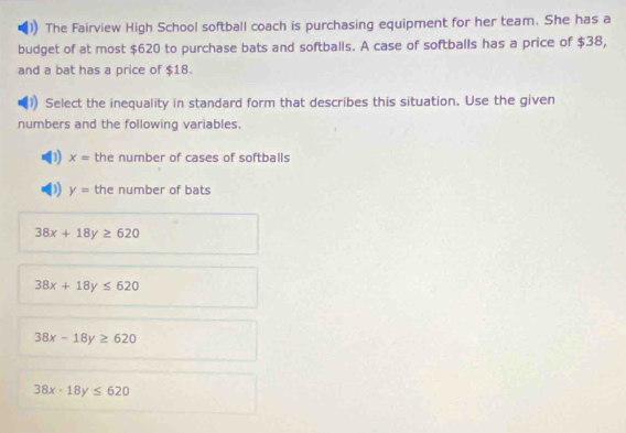 The Fairview High School softball coach is purchasing equipment for her team. She has a
budget of at most $620 to purchase bats and softballs. A case of softballs has a price of $38,
and a bat has a price of $18.
Select the inequality in standard form that describes this situation. Use the given
numbers and the following variables.
D x= the number of cases of softballs
(1 y= the number of bats
38x+18y≥ 620
38x+18y≤ 620
38x-18y≥ 620
38x-18y≤ 620