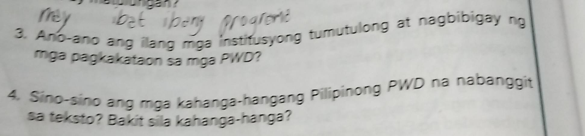 Ano-ano ang ilang mga institusyong tumutulong at nagbibigay ng 
rmga pagkakataon sa mga PWD? 
4. Sino-sino ang mga kahanga-hangang Pilipinong PWD na nabanggit 
sa teksto? Bakit sila kahanga-hanga?