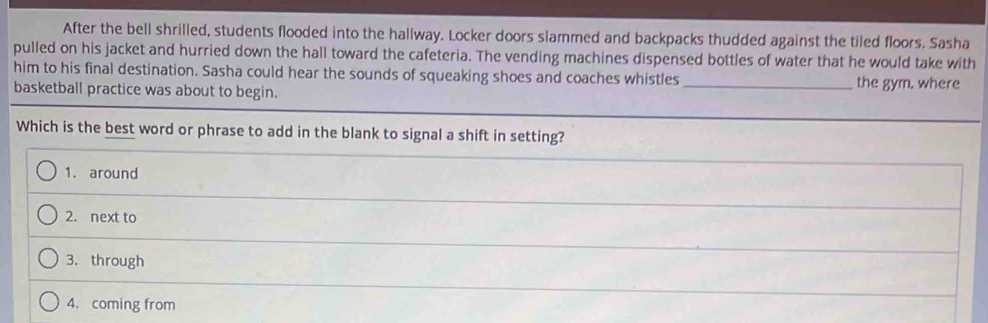 After the bell shrilled, students flooded into the hallway. Locker doors slammed and backpacks thudded against the tiled floors. Sasha
pulled on his jacket and hurried down the hall toward the cafeteria. The vending machines dispensed bottles of water that he would take with
him to his final destination. Sasha could hear the sounds of squeaking shoes and coaches whistles _the gym. where
basketball practice was about to begin.
Which is the best word or phrase to add in the blank to signal a shift in setting?
1. around
2. next to
3. through
4. coming from