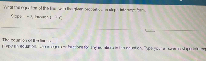 Write the equation of the line, with the given properties, in slope-intercept form. 
Slope =-7 , through (-7,7)
The equation of the line is □. 
(Type an equation. Use integers or fractions for any numbers in the equation. Type your answer in slope-interce