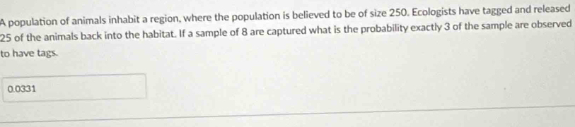 A population of animals inhabit a region, where the population is believed to be of size 250. Ecologists have tagged and released
25 of the animals back into the habitat. If a sample of 8 are captured what is the probability exactly 3 of the sample are observed 
to have tags.
0.0331