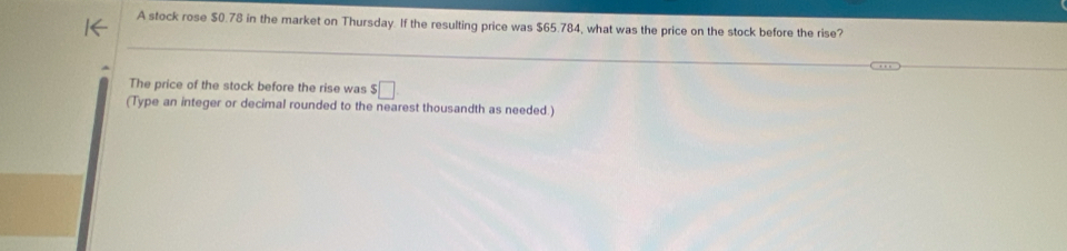 A stock rose $0.78 in the market on Thursday. If the resulting price was $65.784, what was the price on the stock before the rise? 
The price of the stock before the rise was $□
(Type an integer or decimal rounded to the nearest thousandth as needed.)