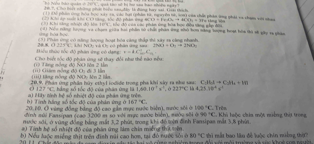 me ey v km qa tể Bự nu 
b   ếu bảo quân ở 20°C T quả táo sẽ bị hư sau bao nhiều ngày?
20.7, Cho biết những phát biểu sau đây là đủng hay sai. Giải thích,
(1) Để phân ứng hóa học xây ra, các hạt (phân tử, nguyên tử, ion) của chất phân ứng phải va chạm với nhau
(2) Khi áp suất khí CO tăng, tốc độ phản ứng 4CO+Fe_3O_4to 4CO_2+3 Fe tăng lên
(3) Khi tăng nhiệt độ lên 10°C *, ốc độ của các phản ứng hóa học đều tăng gấp đối.
(4) Nếu năng lượng va chạm giữa hai phân tử chất phản ứng nhỏ hơn năng lượng hoạt hóa thì sẽ gây ra phân
ứng hóa học.
(5) Phân ứng có năng lượng hoạt hóa càng thấp thì xảy ra càng nhanh.
20.8. O225°C , khí NO_2 và O_2 có phản ứng sau: 2NO+O_2to 2NO_2
Biểu thức tốc độ phản ứng có dạng: v=k.C_(NO)^2.C_O_2.
Cho biết tốc độ phản ứng sẽ thay đổi như thế nào nếu:
(i) Tăng nồng độ NO lên 2 lần
H (ii) Giảm nồng độ O_2 đi 3 lần
(iii) tăng nồng độ NO_2 lên 2 lần.
20.9. Phản ứng phân hủy ethyl iodide trong pha khí xảy ra như sau: C_2H_5Ito C_2H_4+HI
Ở 127°C * hằng số tốc độ của phản ứng là 1,60.10^(-7)s^(-1) , Ở 227°C là 4,25.10^(-4)s^(-1)
a) Hãy tính hệ số nhiệt độ của phản ứng trên.
b) Tính hằng số tốc độ của phản ứng ở 167°C.
20.10. Ở vùng đồng bằng độ cao gần mực nước biển), nước sôi ở 100°C. Trên
đinh núi Fansipan (cao 3200 m so với mực nước biển), nước sôi ở 90°C Khi luộc chín một miếng thịt trong
nước sôi, ở vùng đồng bằng mất 3,2 phút, trong khi đó trên đỉnh Fansipan mất 3,8 phút.
a) Tính hệ số nhiệt độ của phản ứng làm chín miếng thịt trên.
b) Nếu luộc miếng thịt trên đinh núi cao hơn, tại đó nước sôi ở 80°C thì mất bao lâu đề luộc chín miếng thịt?
20. 11. Chất độc mày đa cam dioxin gây tác hai vô cùng nghiệm trong đổi với môi trường và sức khoẻ con người