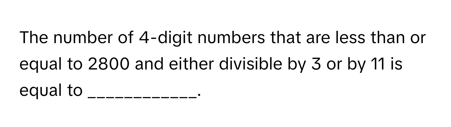 The number of 4-digit numbers that are less than or equal to 2800 and either divisible by 3 or by 11 is equal to ____________.