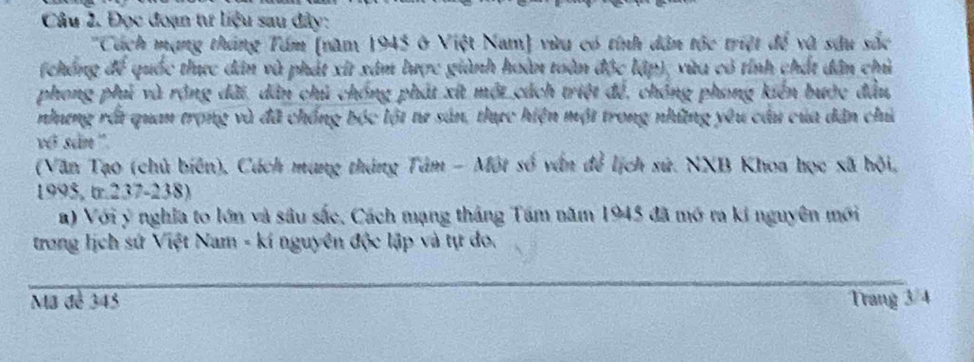 Đọc đoạn tư liệu sau đây: 
''Cách mạng tháng Tám (năm 1943 ở Việt Nam) vừu có tính dân tộc triệt để và sâu sắc 
(chống để quốc thực dân và phát xit xâm lược giành hoàn toàn độc lập), vừa có tỉnh chất dân chủ 
phong phủ và rộng dãi, dân chủ chống phát xứt một cách triệt đề, chóng phong kiến bước đầu, 
nhưng rất quan trọng và đã chồng bóc lột tư sản, thực hiện một trong những yêu câu của dân chủ 
vớ sản '' 
(Văn Tạo (chủ biên), Cách mang tháng Tâm - Một số vấn để lịch sử. NXB Khoa học xã hội,
1995, tr. 237 - 238) 
a) Với ý nghĩa to lớn và sâu sắc, Cách mạng tháng Tâm năm 1945 đã mở ra ki nguyên mới 
trong lịch sứ Việt Nam - kí nguyên độc lập và tự do. 
Mã đễ 345 Trang 3/4