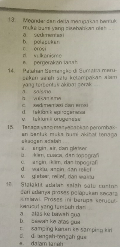 Meander dan delta merupakan bentuk
muka bumi yang disebabkan oleh ....
a. sedimentasi
b. pelapukan
c. erosi
d. vulkanisme
e pergerakan tanah
14. Patahan Semangko di Sumatra meru-
pakan salah satu ketampakan alam 
yang terbentuk akibat gerak ....
a. seisme
b vulkanisme
c. sedimentasi dan erosi
d. tektonik epirogenesa
e. tektonik orogenesa
15. Tenaga yang menyebabkan perombak-
an bentuk muka bumi akibat tenaga 
eksogen adalah
a. angin, air, dan gletser
b. iklim, cuaca, dan topografi
c. angin, iklim, dan topografi
d. waktu, angin, dan relief
e. gletser, relief, dan waktu
16. Stalaktit adalah salah satu contoh
dari adanya proses pelapukan secara
kimiawi. Proses ini berupa kerucut
kerucut yang tumbuh dari ....
a atas ke bawah gua
b. bawah ke atas gua
c. samping kanan ke samping kiri
d. di tengah-tengah gua
e. dalam tanah