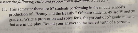 nswer the following ratio and proportional questions. Solve for x. 
11. This semester there are 67 students performing in the middle school’s 
production of “Beauty and the Beastly.” Of these students, 49 are 7^(th) and 8^(th)
graders. Write a proportion and solve for s, the percent of 6^(th) grade students 
that are in the play. Round your answer to the nearest tenth of a percent.