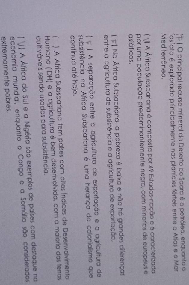 ) O principal recurso mineral do Deserto do Saara é o petróleo, enquanto o
fosfato é explorado principalmente nas planícies férteis entre o Atlas e o Mar
Mediterrâneo.
) A África Subsaariana é composta por 49 Estados-nação e é caracterizada
por uma população predominantemente negra, com minorias de europeus e
asiáticos.
) Na África Subsaariana, a pobreza é baixa e não há grandes diferenças
entre a agricultura de subsistência e a agricultura de exportação.
) A separação entre a agricultura de exportação e a agricultura de
subsistência na África Subsaariana é uma herança do colonialismo que
continua até hoje.
) A África Subsaariana tem países com altos Índices de Desenvolvimento
Humano (IDH) e a agricultura é bem desenvolvida, com a maioria das terras
cultiváveis sendo usadas para subsistência.
 () A África do Sul e a Nigéria são exemplos de países com destaque na
economia mundial, enquanto o Congo e a Somália são considerados
extremamente pobres.
