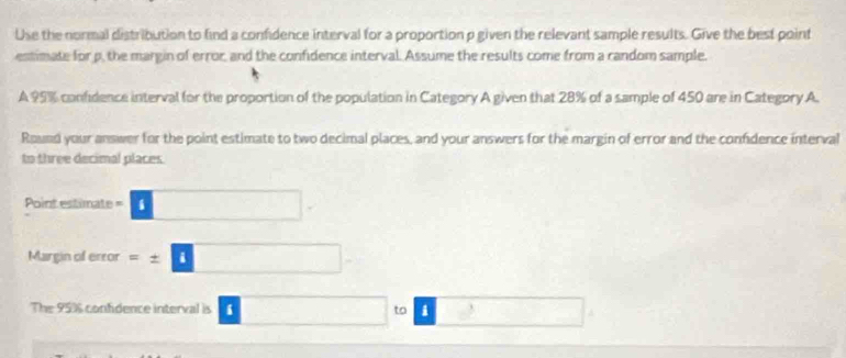 Use the normal distribution to find a confidence interval for a proportion p given the relevant sample results. Give the best point 
estimate for p, the margin of error, and the confidence interval. Assume the results come from a random sample. 
A 95% confidence interval for the proportion of the population in Category A given that 28% of a sample of 450 are in Category A. 
Round your answer for the point estimate to two decimal places, and your answers for the margin of error and the confidence interval 
to three decimal places 
Point estimate -□ □ -
Margin of error =± □
The 95% confidence interval is I □° □