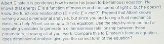 Albert Einstein is pondering how to write his (soon to-be-famous) equation. He 
knows that energy E is a function of mass m and the speed of light c, but he doesn't 
know the functional relationship (E=m^2cE=mc^4?) , Pretend that Albert knows 
nothing about dimensional analysis, but since you are taking a fluid mechanics 
class, you help Albert come up with his equation. Use the step-by-step method of 
repeating variables to generate a dimensionless relationship between these 
parameters, showing all of your work. Compare this to Einstein's famous equation 
does dimensional analysis give you the correct form of the equation?