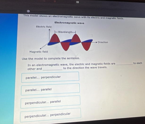 This model shows an electromagnetic wave with its electric and magnetic fields.
Use the model to complete the sentence.
In an electromagnetic wave, the electric and magnetic fields are_ to each
other and _to the direction the wave travels.
parallel... perpendicular
parallel... parallel
perpendicular... parallel
perpendicular... perpendicular