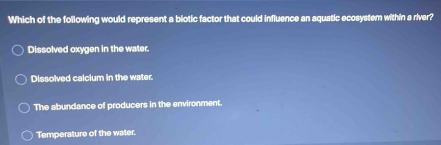 Which of the following would represent a biotic factor that could influence an aquatic ecosystem within a river?
Dissolved oxygen in the water.
Dissolved calcium in the water.
The abundance of producers in the environment.
Temperature of the water.