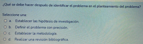 ¿Qué se debe hacer después de identificar el problema en el planteamiento del problema?
Seleccione una:
a. Establecer las hipótesis de investigación.
b. Definir el problema con precisión.
c. Establecer la metodología.
d. Realizar una revisión bibliográfica.