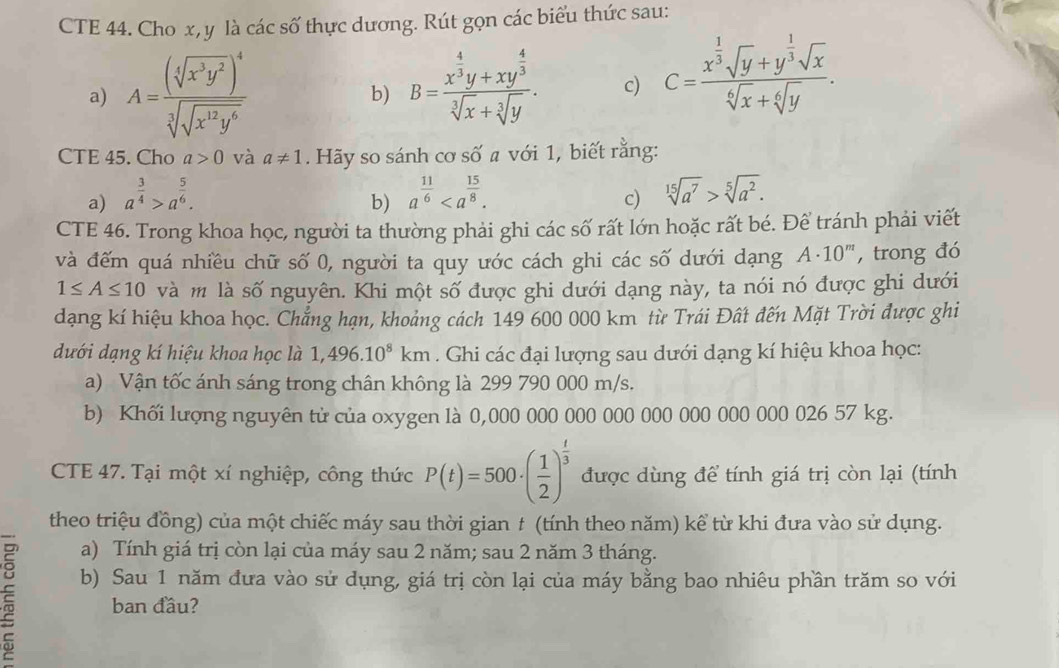 CTE 44. Cho x, y là các số thực dương. Rút gọn các biểu thức sau:
a) A=frac (sqrt[4](x^3y^2))^4sqrt[3](sqrt x^(12)y^6) B=frac x^(frac 4)3y+xy^(frac 4)3sqrt[3](x)+sqrt[3](y). c) C=frac x^(frac 1)3sqrt(y)+y^(frac 1)3sqrt(x)sqrt[6](x)+sqrt[6](y).
b)
CTE 45. Cho a>0 và a!= 1. Hãy so sánh cơ số a với 1, biết rằng:
a) a^(frac 3)4>a^(frac 5)6. a^(frac 11)6
b)
c) sqrt[15](a^7)>sqrt[5](a^2).
CTE 46. Trong khoa học, người ta thường phải ghi các số rất lớn hoặc rất bé. Để tránh phải viết
và đếm quá nhiều chữ số 0, người ta quy ước cách ghi các số dưới dạng A· 10^m , trong đó
1≤ A≤ 10 và m là số nguyên. Khi một số được ghi dưới dạng này, ta nói nó được ghi dưới
dạng kí hiệu khoa học. Chẳng hạn, khoảng cách 149 600 000 km từ Trái Đất đến Mặt Trời được ghi
dưới dạng kí hiệu khoa học là 1,496.10^8km. Ghi các đại lượng sau dưới dạng kí hiệu khoa học:
a) Vận tốc ánh sáng trong chân không là 299 790 000 m/s.
b) Khối lượng nguyên tử của oxygen là 0,000 000 000 000 000 000 000 000 026 57 kg.
CTE 47. Tại một xí nghiệp, công thức P(t)=500· ( 1/2 )^ t/3  được dùng để tính giá trị còn lại (tính
theo triệu đồng) của một chiếc máy sau thời gian t (tính theo năm) kể từ khi đưa vào sử dụng.
a) Tính giá trị còn lại của máy sau 2 năm; sau 2 năm 3 tháng.
ξ b) Sau 1 năm đưa vào sử dụng, giá trị còn lại của máy bằng bao nhiêu phần trăm so với
ban đầu?