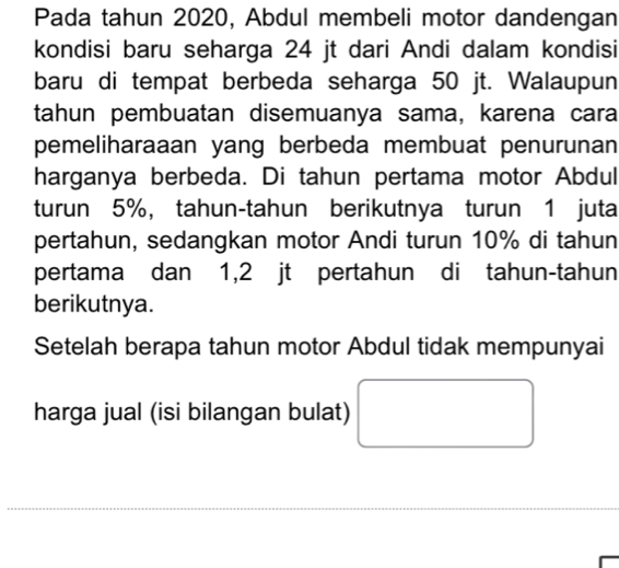 Pada tahun 2020, Abdul membeli motor dandengan 
kondisi baru seharga 24 jt dari Andi dalam kondisi 
baru di tempat berbeda seharga 50 jt. Walaupun 
tahun pembuatan disemuanya sama, karena cara 
pemeliharaaan yang berbeda membuat penurunan 
harganya berbeda. Di tahun pertama motor Abdul 
turun 5%, tahun-tahun berikutnya turun 1 juta 
pertahun, sedangkan motor Andi turun 10% di tahun 
pertama dan 1,2 jt pertahun di tahun-tahun 
berikutnya. 
Setelah berapa tahun motor Abdul tidak mempunyai 
harga jual (isi bilangan bulat) □ 