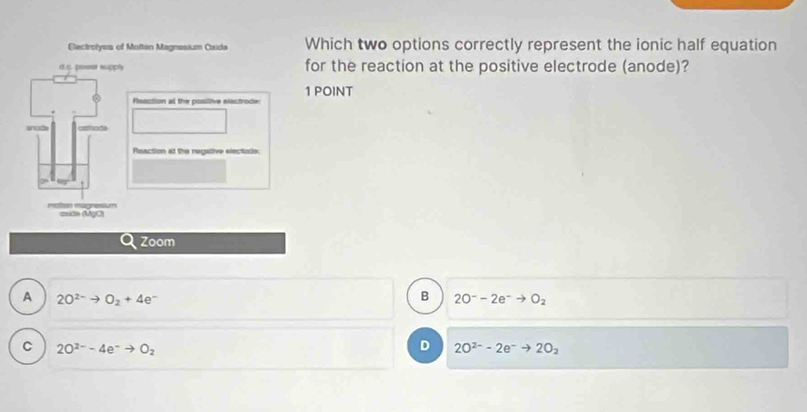 Which two options correctly represent the ionic half equation
for the reaction at the positive electrode (anode)?
1 POINT
A 2O^(2-)to O_2+4e^-
B 2O^--2e^-to O_2
C 2O^(2-)-4e^-to O_2
D 2O^(2-)-2e^-to 2O_2