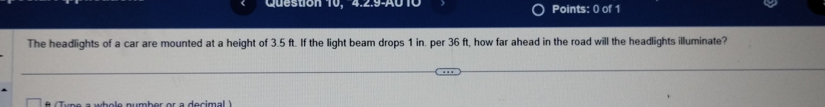 Question 10, 4.2.9-A010 Points: 0 of 1 
The headlights of a car are mounted at a height of 3.5 ft. If the light beam drops 1 in. per 36 ft, how far ahead in the road will the headlights illuminate? 
* Tune a wbole number er a decimal 
