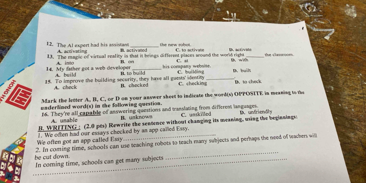 The Al expert had his assistant _the new robot . D. activate
A. activating B. activated C. to activate
13. The magic of virtual reality is that it brings different places around the world right D. with_ the classroom
A. into B. on C. at
14. My father got a web developer _his company website. D. built
A. build B. to build C. building
15. To improve the building security, they have all guests' identity C. checking_ D. to check
A. check B. checked
Mark the letter A, B, C, or D on your answer sheet to indicate the word(s) OPPOSITE in meaning to the
E underlined word(s) in the following question.
16. They're all capable of answering questions and translating from different languages.
A. unable B. unknown C. unskilled D. unfriendly
B. WRITING : (2.0 pts) Rewrite the sentence without changing its meaning, using the beginnings:
1. We often had our essays checked by an app called Essy.
We often got an app called Essy
2. In coming time, schools can use teaching robots to teach many subjects and perhaps the need of teachers will
be cut down._
In coming time, schools can get many subjects
_