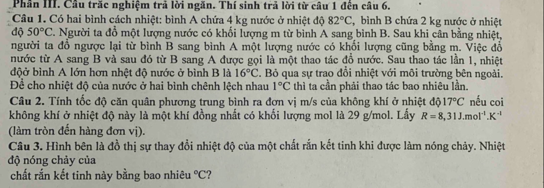 Phần III. Cầu trăc nghiệm trả lời ngăn. Thí sinh trả lời từ câu 1 đên câu 6. 
Câu 1. Có hai bình cách nhiệt: bình A chứa 4 kg nước ở nhiệt độ 82°C ,bình B chứa 2 kg nước ở nhiệt 
độ 50°C. Người ta đồ một lượng nước có khối lượng m từ bình A sang bình B. Sau khi cân bằng nhiệt, 
người ta đổ ngược lại từ bình B sang bình A một lượng nước có khối lượng cũng bằng m. Việc đổ 
nước từ A sang B và sau đó từ B sang A được gọi là một thao tác đồ nước. Sau thao tác lần 1, nhiệt 
độở bình A lớn hơn nhệt độ nước ở bình B là 16°C. Bỏ qua sự trao đổi nhiệt với môi trường bên ngoài. 
Để cho nhiệt độ của nước ở hai bình chênh lệch nhau 1°C thì ta cần phải thao tác bao nhiêu lần. 
Câu 2. Tính tốc độ căn quân phương trung bình ra đơn vị m/s của không khí ở nhiệt độ 17°C nếu coi 
không khí ở nhiệt độ này là một khí đồng nhất có khối lượng mol là 29 g/mol. Lấy R=8,31J.mol^(-1).K^(-1)
(làm tròn đến hàng đơn vị). 
Câu 3. Hình bên là đồ thị sự thay đổi nhiệt độ của một chất rắn kết tinh khi được làm nóng chảy. Nhiệt 
độ nóng chảy của 
chất rắn kết tinh này bằng bao nhiêu°C