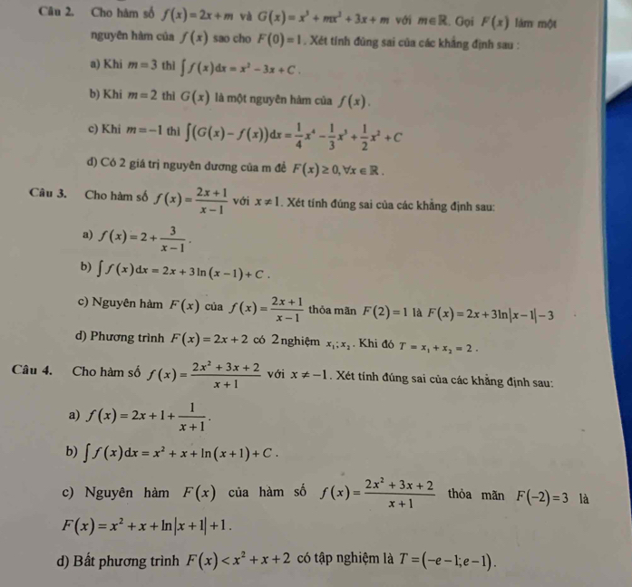 Cho hàm số f(x)=2x+m và G(x)=x^3+mx^2+3x+m với m∈ R. Gọi F(x) lám một
nguyên hàm của f(x) sao cho F(0)=1. Xét tính đùng sai của các khẳng định sau :
a) Khi m=3 thì ∈t f(x)dx=x^2-3x+C.
b) Khi m=2 thì G(x) là một nguyên hàm của f(x).
c) Khi m=-1 thì ∈t (G(x)-f(x))dx= 1/4 x^4- 1/3 x^3+ 1/2 x^2+C
d) Có 2 giá trị nguyên dương của m đề F(x)≥ 0,forall x∈ R.
Câu 3. Cho hàm số f(x)= (2x+1)/x-1  với x!= 1. Xét tính đúng sai của các khẳng định sau:
a) f(x)=2+ 3/x-1 .
b) ∈t f(x)dx=2x+3ln (x-1)+C.
c) Nguyên hàm F(x) của f(x)= (2x+1)/x-1  thỏa mãn F(2)=1 là F(x)=2x+3ln |x-1|-3
d) Phương trình F(x)=2x+2 có 2nghiệm x_1;x_2. Khi đó T=x_1+x_2=2.
Câu 4. Cho hàm số f(x)= (2x^2+3x+2)/x+1  với x!= -1. Xét tính đúng sai của các khẳng định sau:
a) f(x)=2x+1+ 1/x+1 .
b) ∈t f(x)dx=x^2+x+ln (x+1)+C.
c) Nguyên hàm F(x) của hàm số f(x)= (2x^2+3x+2)/x+1  thỏa mãn F(-2)=3 là
F(x)=x^2+x+ln |x+1|+1.
d) Bất phương trình F(x) có tập nghiệm là T=(-e-1;e-1).