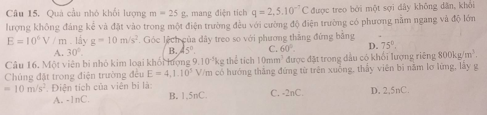 Quả cầu nhỏ khối lượng m=25g , mang điện tích q=2,5.10^(-7)C được treo bởi một sợi dây không dãn, khối
lượng không đáng kể và đặt vào trong một điện trường đều với cường độ điện trường có phương nằm ngang và độ lớn
E=10^6V/m. lấy g=10m/s^2. Góc lệch của dây treo so với phương thăng đứng bằng
A. 30°. B. 45°. C. 60^0.
D. 75°. 
Câu 16. Một viên bi nhỏ kim loại khối lượng 9.10^(-5)kg thể tích 10mm^3 được đặt trong dầu có khối lượng riêng 800kg/m^3. 
Chúng đặt trong điện trường đều E=4,1.10^5 V/m có hướng thắng đứng từ trên xuống, thấy viên bi nằm lơ lửng, lấy g
=10m/s^2. Điện tích của viên bi là:
A. -1nC. B. 1,5nC.
C. -2nC. D. 2,5nC.