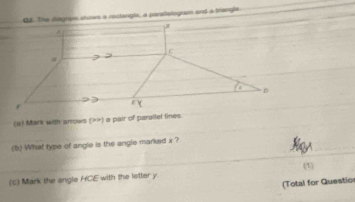 The ditgram showe a reclangle, a paraltalogram and a triengle 
(a) Mark with arrows (>>) a pair of parallel lines. 
(b) What type of angle is the angle marked x ? 
(1 
(c) Mark the angle HCE with the letter y. 
(Total for Questior